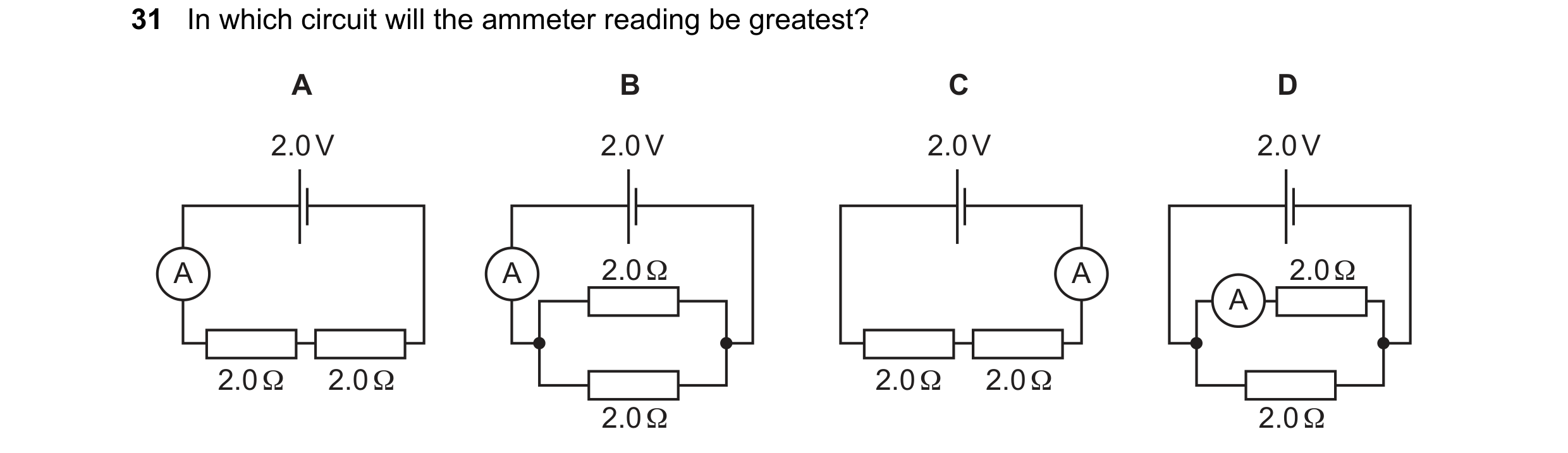 Question 220: In which circuit will the ammeter reading be greatest? A B C D 2.0 V 2.0 V 2.0 V 2.0 V A A 2.0 Ω A 2.0 Ω A 2.0 Ω 2.0 Ω 2.0 Ω 2.0 Ω 2.0 Ω 2.…