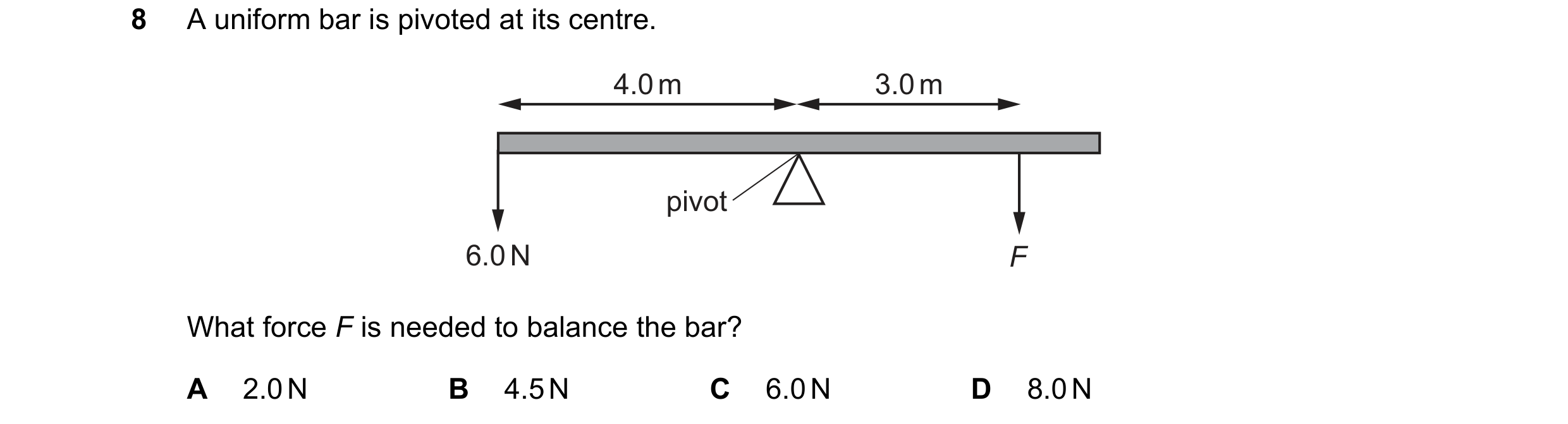 Question 144: A uniform bar is pivoted at its centre. 4.0 m 3.0 m pivot 6.0 N F What force F is needed to balance the bar? A 2.0 N B 4.5 N C 6.0 N D 8.0 N