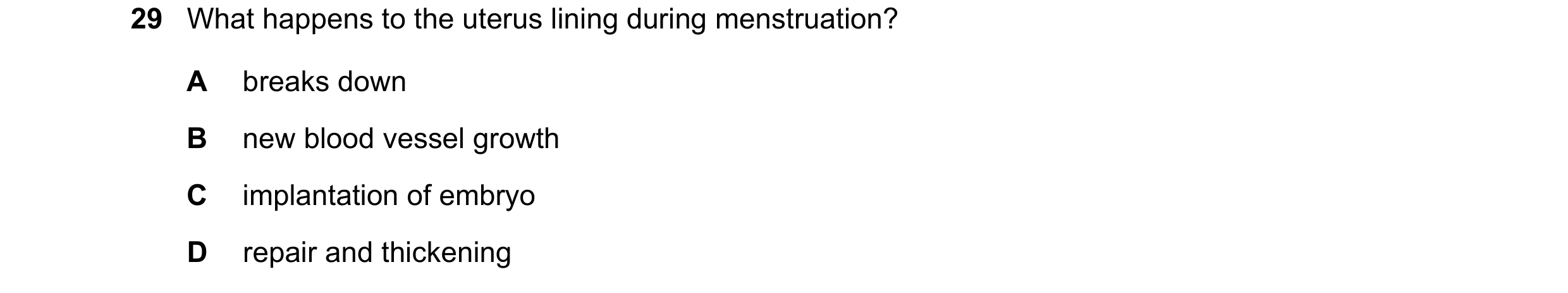 Question 8: What happens to the uterus lining during menstruation? A breaks down B new blood vessel growth C implantation of embryo D repair and thicke…