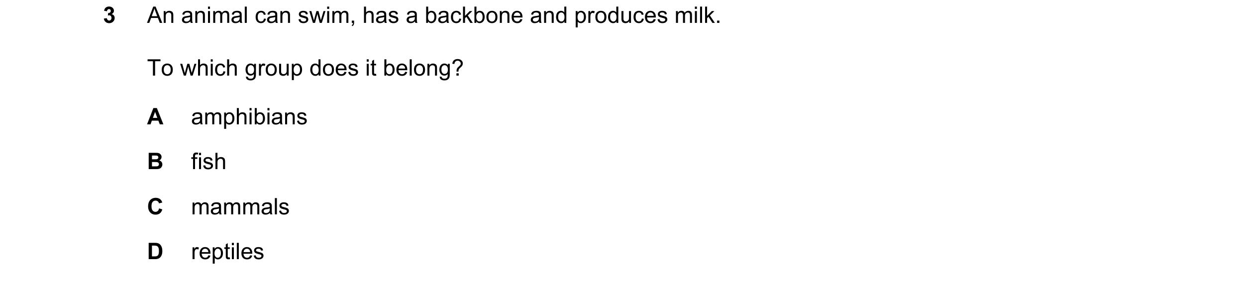 Question 7: An animal can swim, has a backbone and produces milk. To which group does it belong? A amphibians B fish C mammals D reptiles