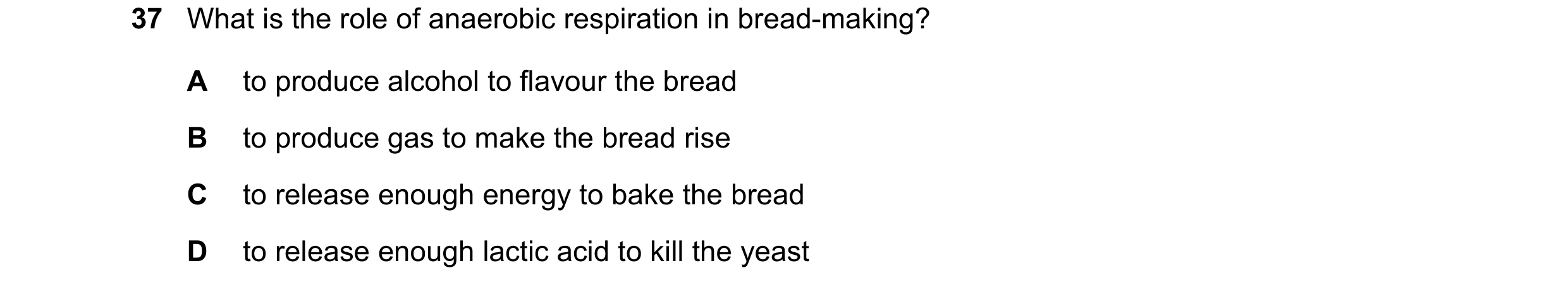 Question 4: What is the role of anaerobic respiration in bread-making? A to produce alcohol to flavour the bread B to produce gas to make the bread ris…