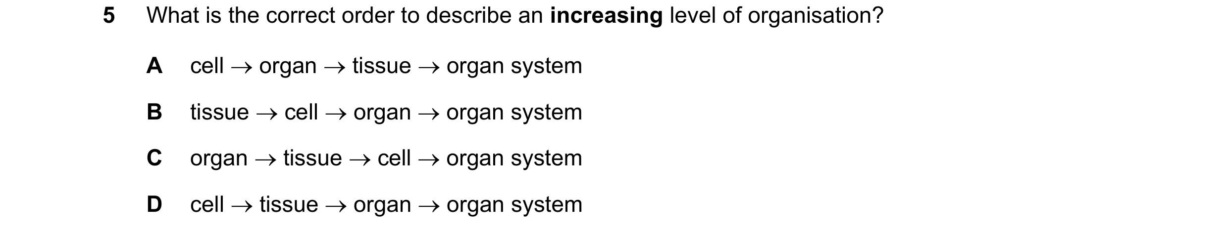 Question 9: What is the correct order to describe an increasing level of organisation? A cell → organ → tissue → organ system B tissue → cell → organ →…