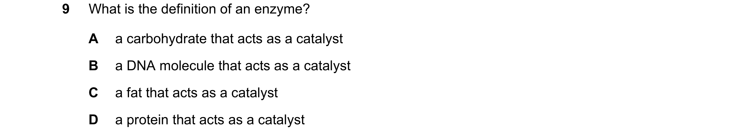 Question 9: What is the definition of an enzyme? A a carbohydrate that acts as a catalyst B a DNA molecule that acts as a catalyst C a fat that acts as…