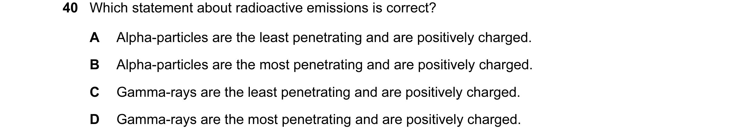 Question 17: Which statement about radioactive emissions is correct? A Alpha-particles are the least penetrating and are positively charged. B Alpha-par…