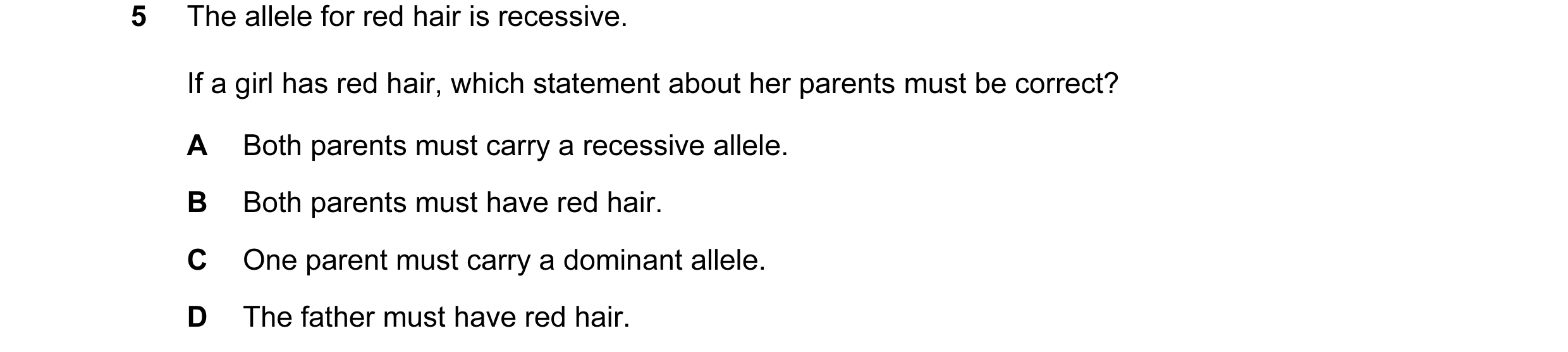 Question 7: The allele for red hair is recessive. If a girl has red hair, which statement about her parents must be correct? A Both parents must carry …