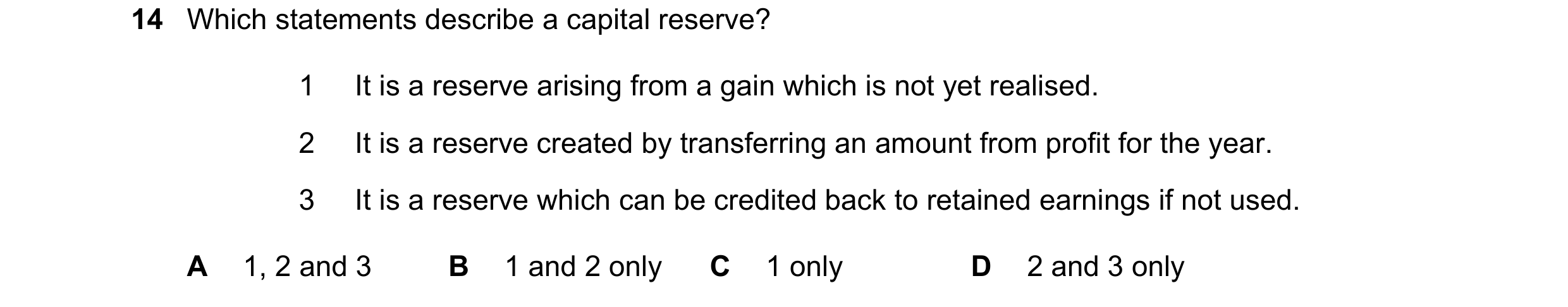Question 30: Which statements describe a capital reserve? 1 It is a reserve arising from a gain which is not yet realised. 2 It is a reserve created by …