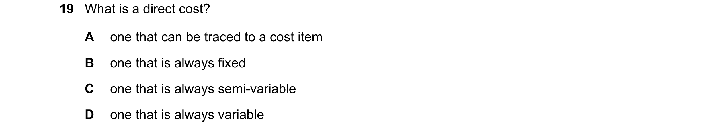 Question 229: What is a direct cost? A one that can be traced to a cost item B one that is always fixed C one that is always semi-variable D one that is …