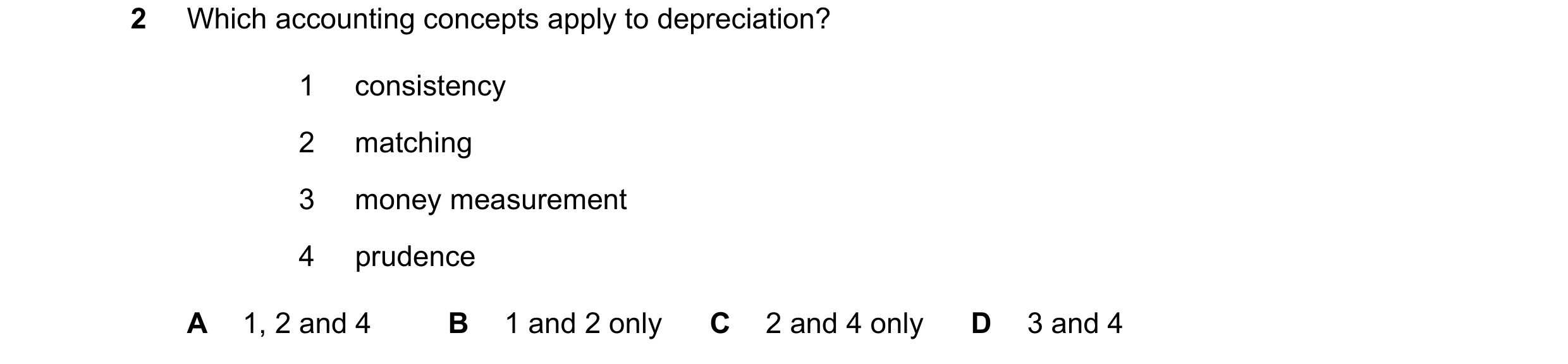 Question 144: Which accounting concepts apply to depreciation? 1 consistency 2 matching 3 money measurement 4 prudence A 1, 2 and 4 B 1 and 2 only C 2 an…