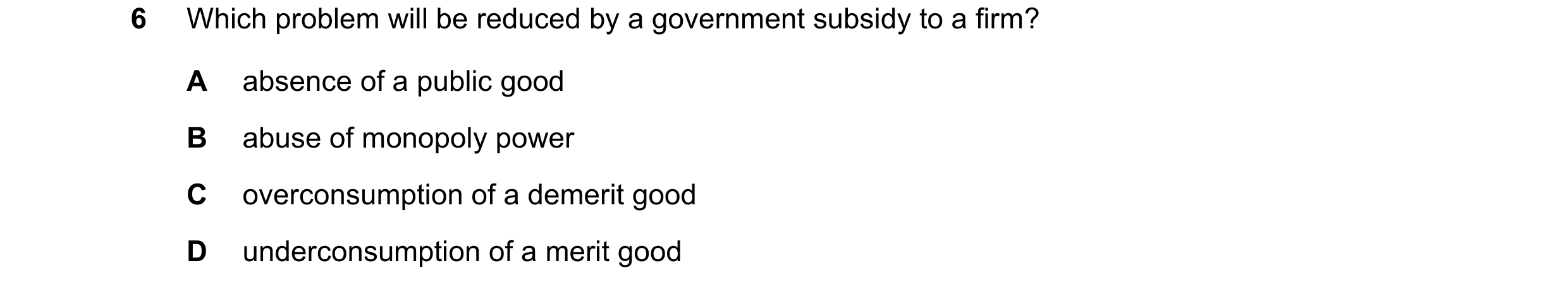 Question 8: Which problem will be reduced by a government subsidy to a firm? A absence of a public good B abuse of monopoly power C overconsumption of …