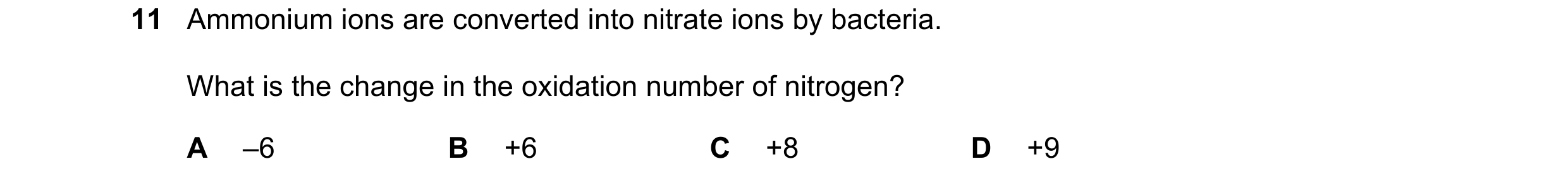 Question 282: Ammonium ions are converted into nitrate ions by bacteria. What is the change in the oxidation number of nitrogen? A –6 B +6 C +8 D +9