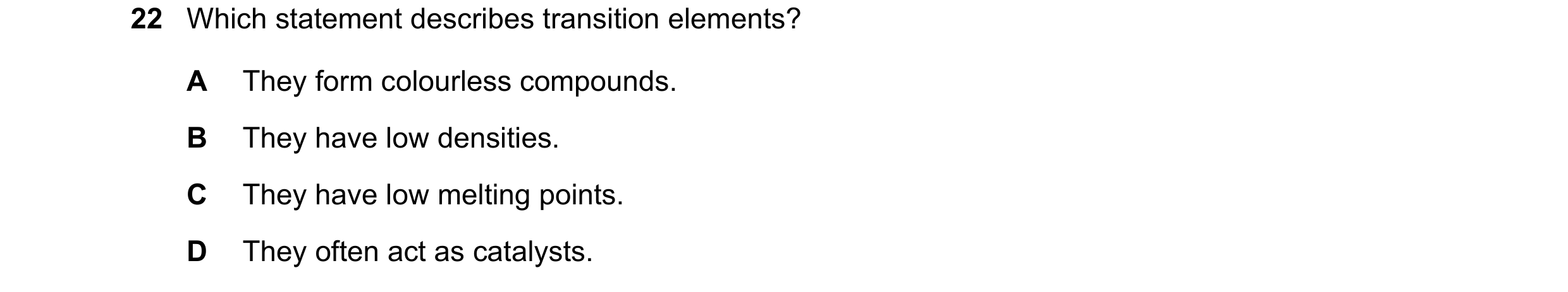 Question 18: Which statement describes transition elements? A They form colourless compounds. B They have low densities. C They have low melting points.…