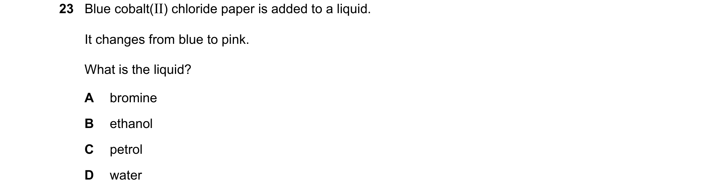 Question 92: Blue cobalt(II) chloride paper is added to a liquid. It changes from blue to pink. What is the liquid? A bromine B ethanol C petrol D water