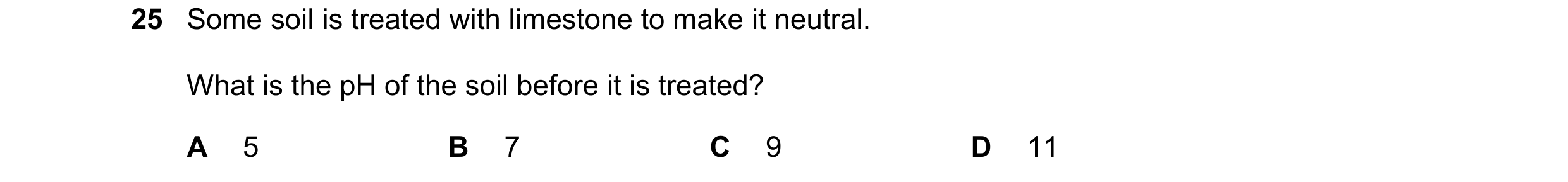 Question 65: Some soil is treated with limestone to make it neutral. What is the pH of the soil before it is treated? A 5 B 7 C 9 D 11