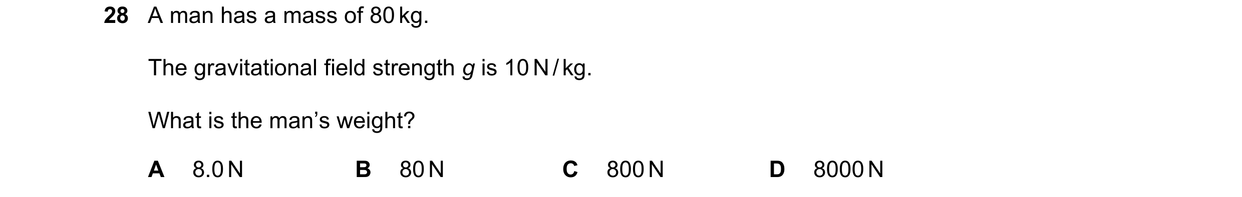 Question 17: A man has a mass of 80 kg. The gravitational field strength g is 10 N / kg. What is the man’s weight? A 8.0 N B 80 N C 800 N D 8000 N