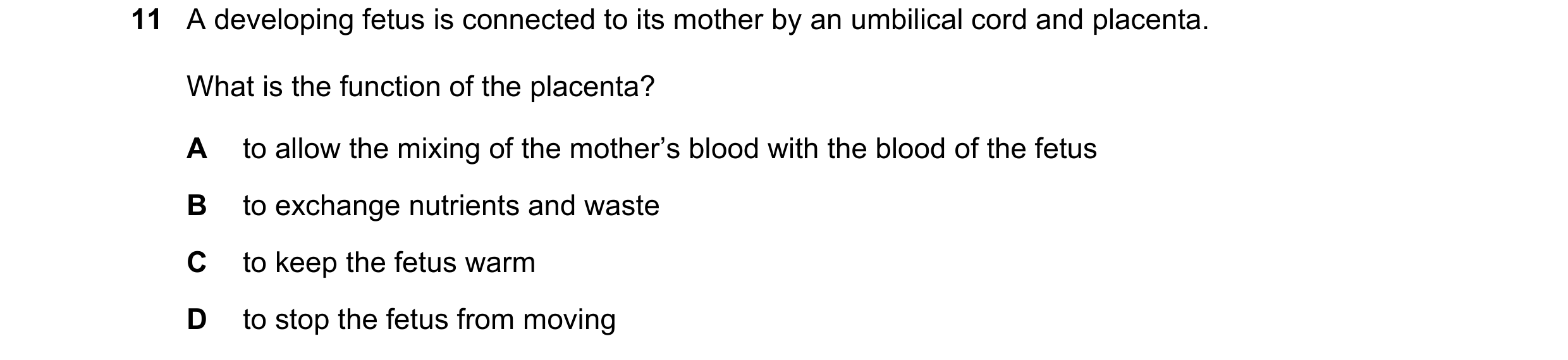 Question 22: A developing fetus is connected to its mother by an umbilical cord and placenta. What is the function of the placenta? A to allow the mixin…