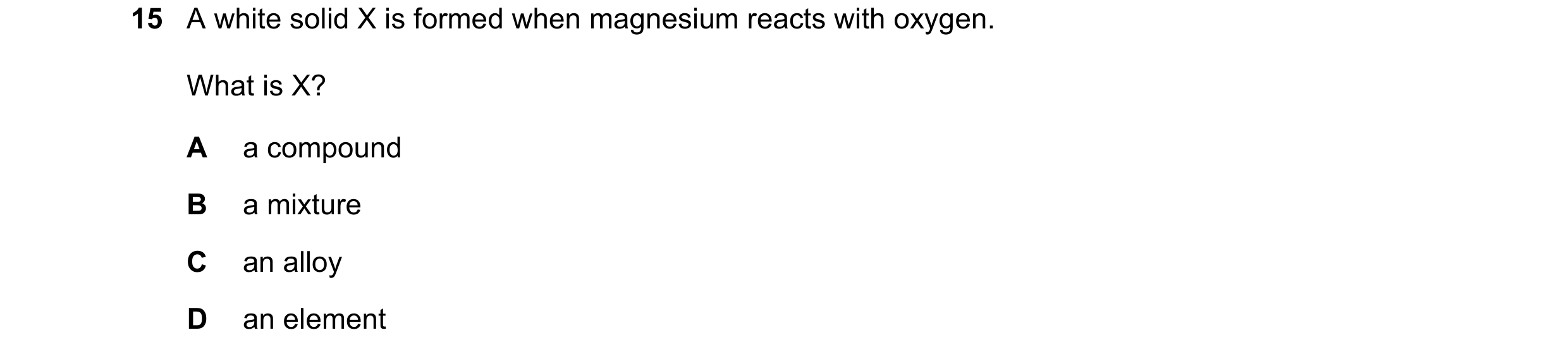 Question 18: A white solid X is formed when magnesium reacts with oxygen. What is X? A a compound B a mixture C an alloy D an element