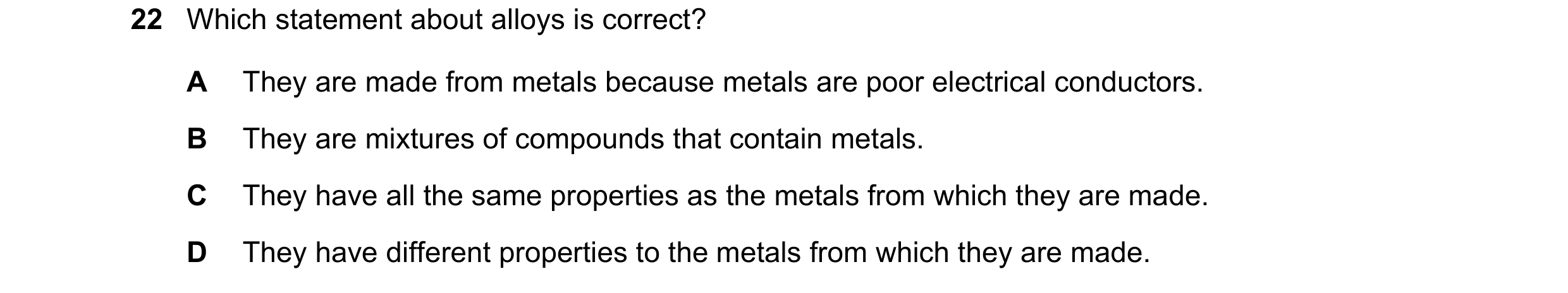 Question 12: Which statement about alloys is correct? A They are made from metals because metals are poor electrical conductors. B They are mixtures of …