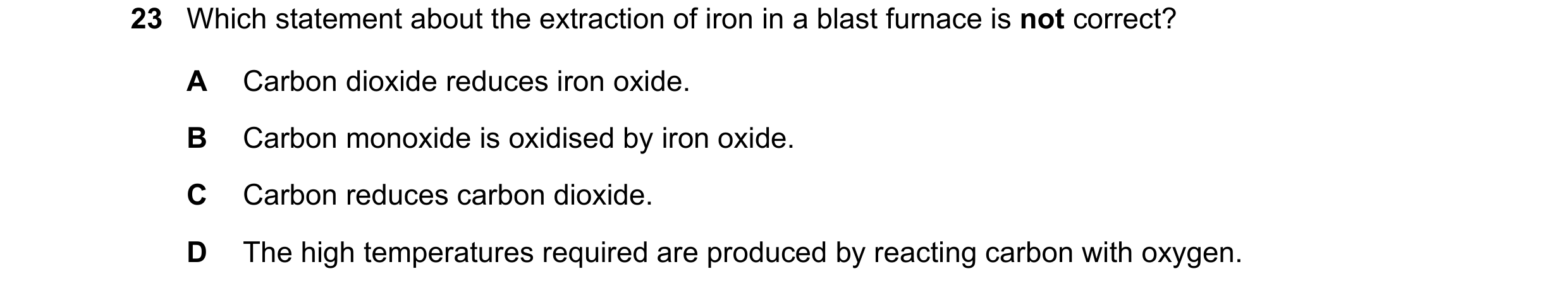 Question 9: Which statement about the extraction of iron in a blast furnace is not correct? A Carbon dioxide reduces iron oxide. B Carbon monoxide is o…