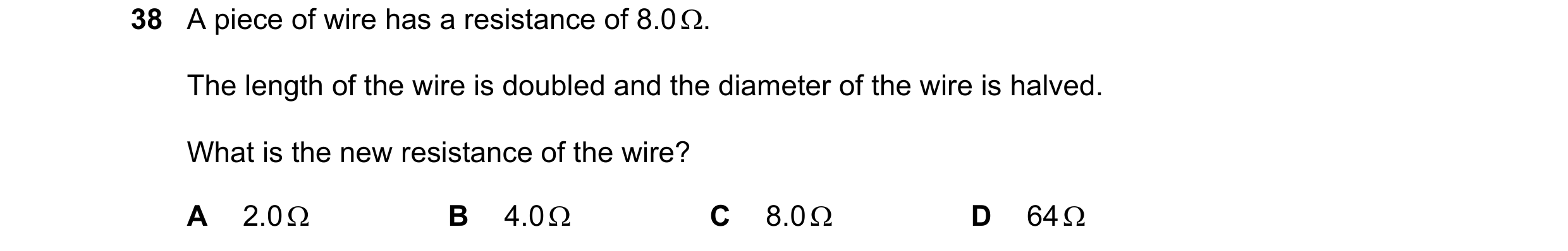 Question 38: A piece of wire has a resistance of 8.0 Ω. The length of the wire is doubled and the diameter of the wire is halved. What is the new resist…
