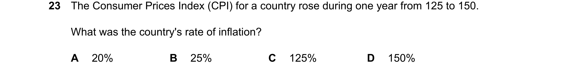 Question 173: The Consumer Prices Index (CPI) for a country rose during one year from 125 to 150. What was the country's rate of inflation? A 20% B 25% C…