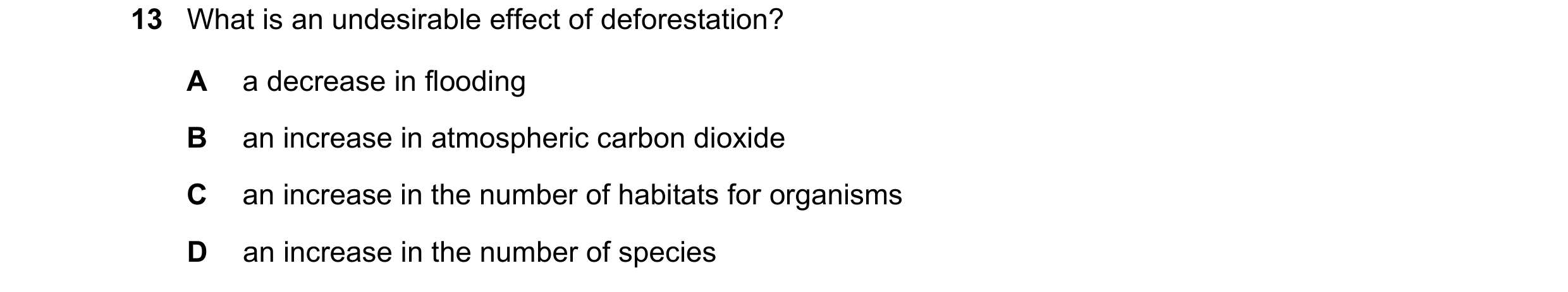 Question 27: What is an undesirable effect of deforestation? A a decrease in flooding B an increase in atmospheric carbon dioxide C an increase in the n…