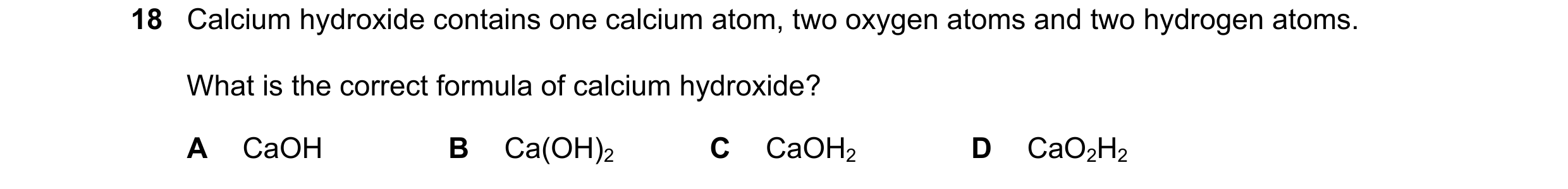 Question 49: Calcium hydroxide contains one calcium atom, two oxygen atoms and two hydrogen atoms. What is the correct formula of calcium hydroxide? A C…