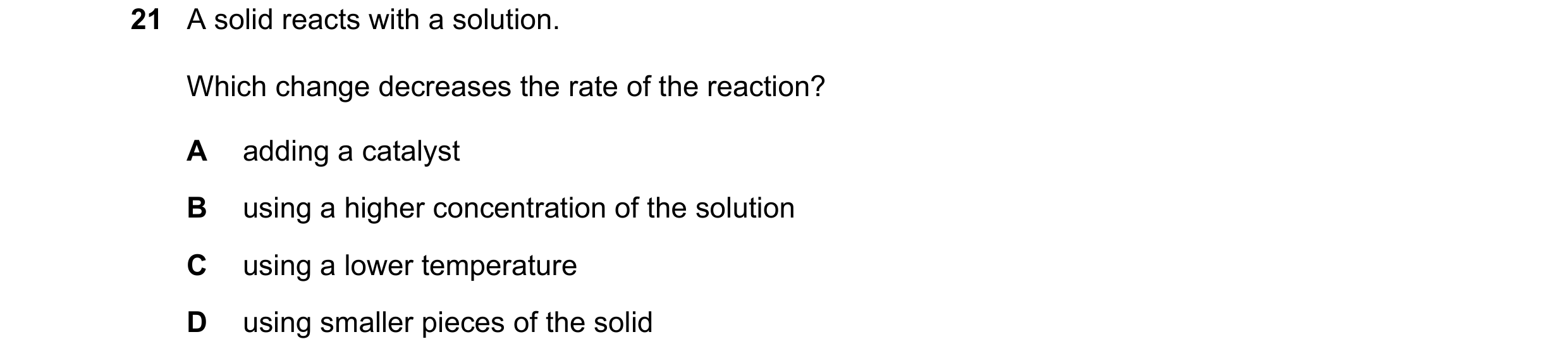 Question 59: A solid reacts with a solution. Which change decreases the rate of the reaction? A adding a catalyst B using a higher concentration of the …