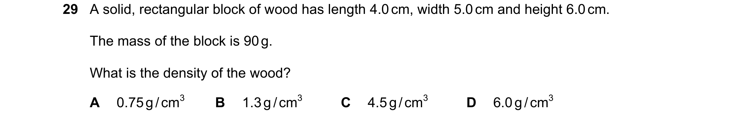 Question 28: A solid, rectangular block of wood has length 4.0 cm, width 5.0 cm and height 6.0 cm. The mass of the block is 90 g. What is the density of…
