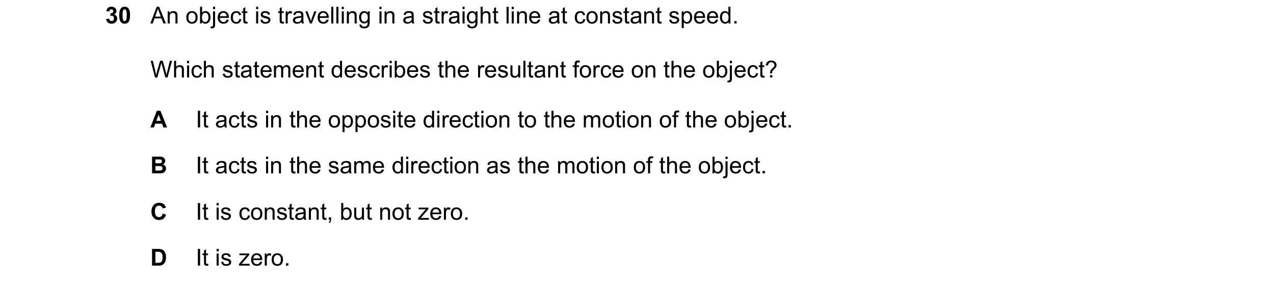 Question 31: An object is travelling in a straight line at constant speed. Which statement describes the resultant force on the object? A It acts in the…