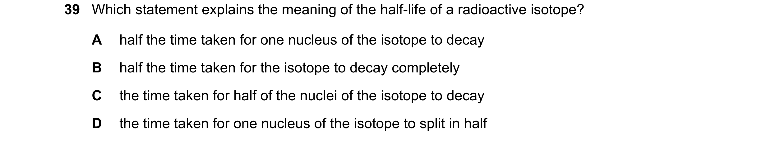 Question 136: Which statement explains the meaning of the half-life of a radioactive isotope? A half the time taken for one nucleus of the isotope to dec…
