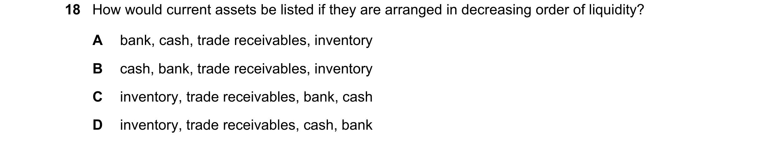 Question 11: How would current assets be listed if they are arranged in decreasing order of liquidity? A bank, cash, trade receivables, inventory B cash…