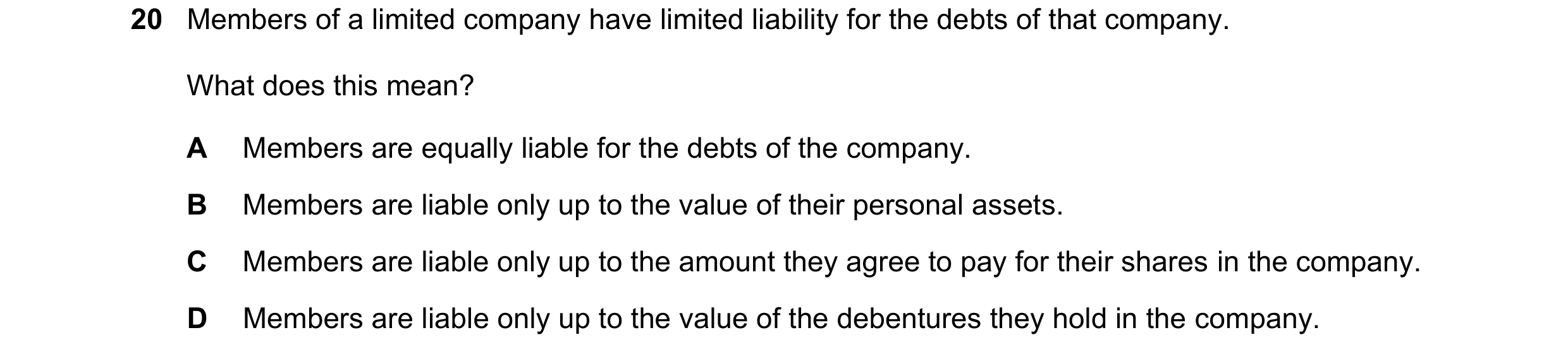 Question 14: Members of a limited company have limited liability for the debts of that company. What does this mean? A Members are equally liable for th…