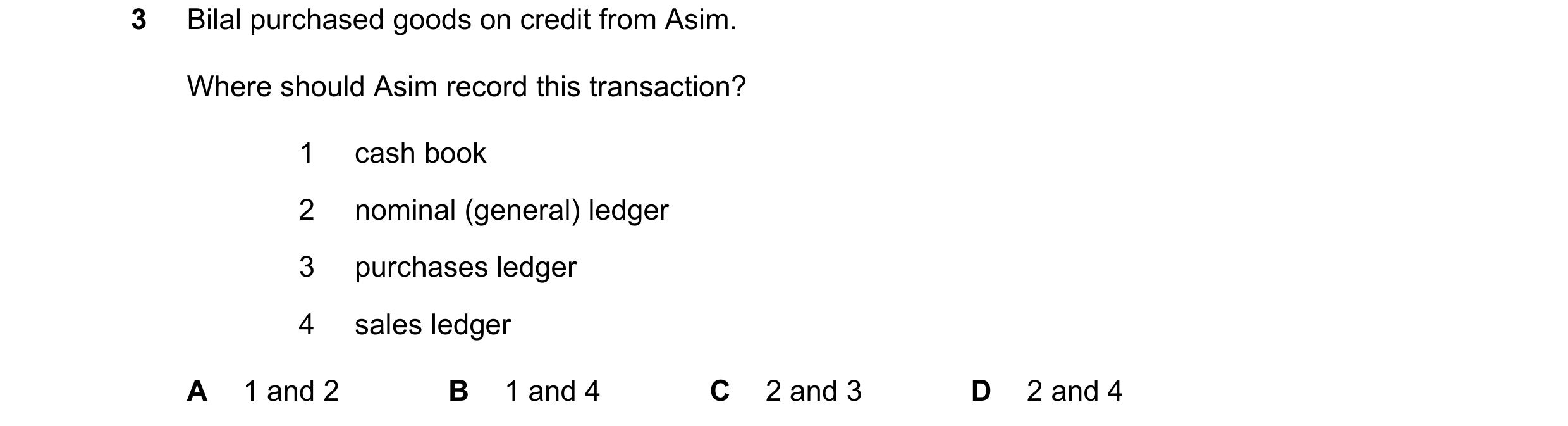 Question 21: Bilal purchased goods on credit from Asim. Where should Asim record this transaction? 1 cash book 2 nominal (general) ledger 3 purchases le…