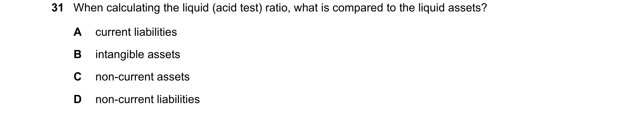 Question 27: When calculating the liquid (acid test) ratio, what is compared to the liquid assets? A current liabilities B intangible assets C non-curre…