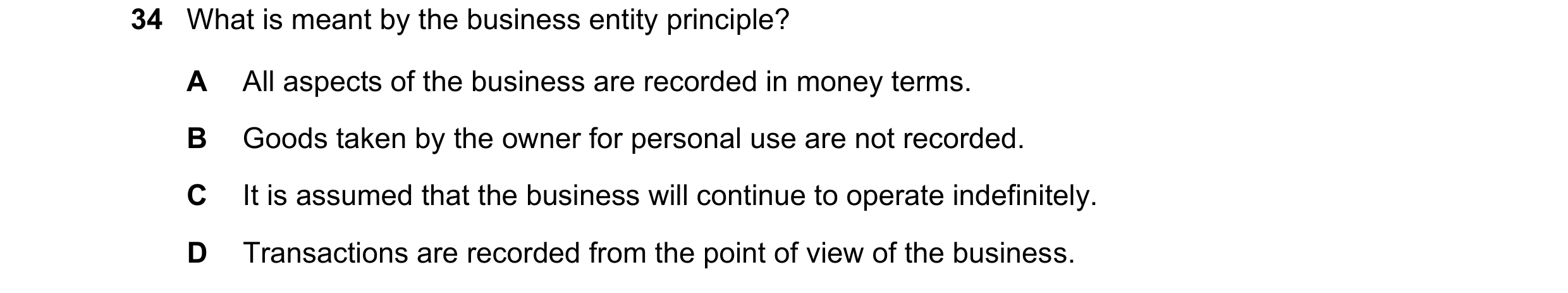 Question 26: What is meant by the business entity principle? A All aspects of the business are recorded in money terms. B Goods taken by the owner for p…