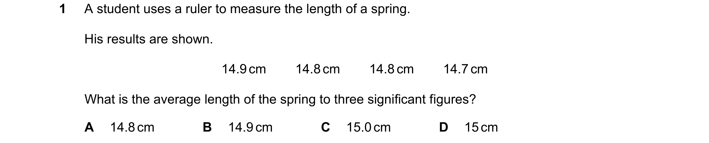 Question 185: A student uses a ruler to measure the length of a spring. His results are shown. 14.9 cm        14.8 cm        14.8 cm        14.7 cm What …