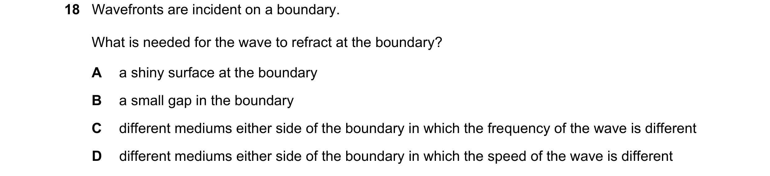 Question 220: Wavefronts are incident on a boundary. What is needed for the wave to refract at the boundary? A a shiny surface at the boundary B a small …