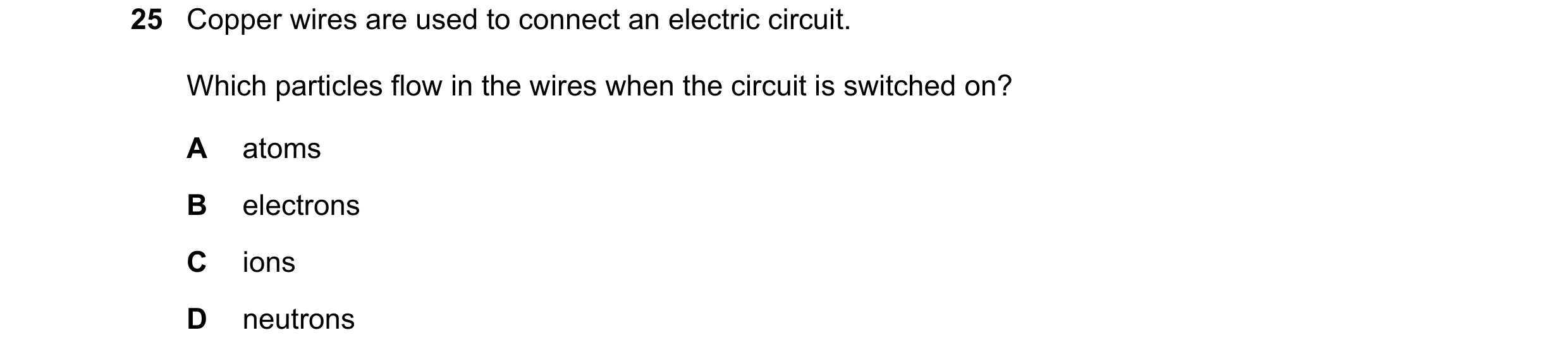 Question 172: Copper wires are used to connect an electric circuit. Which particles flow in the wires when the circuit is switched on? A atoms B electron…
