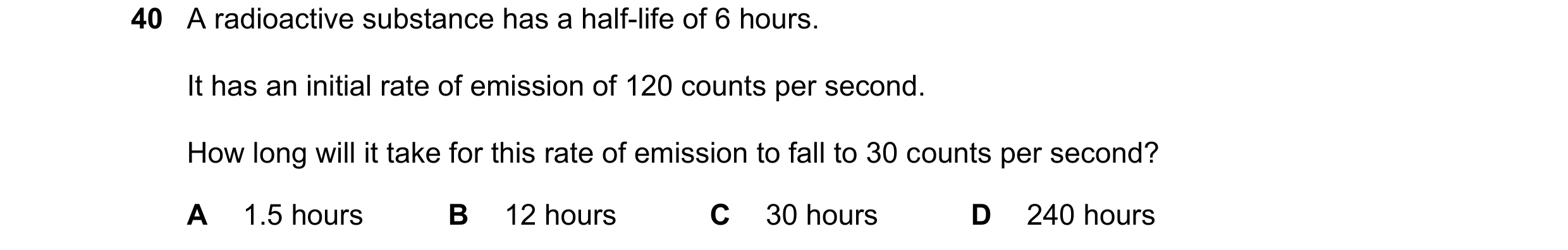 Question 185: A radioactive substance has a half-life of 6 hours. It has an initial rate of emission of 120 counts per second. How long will it take for …