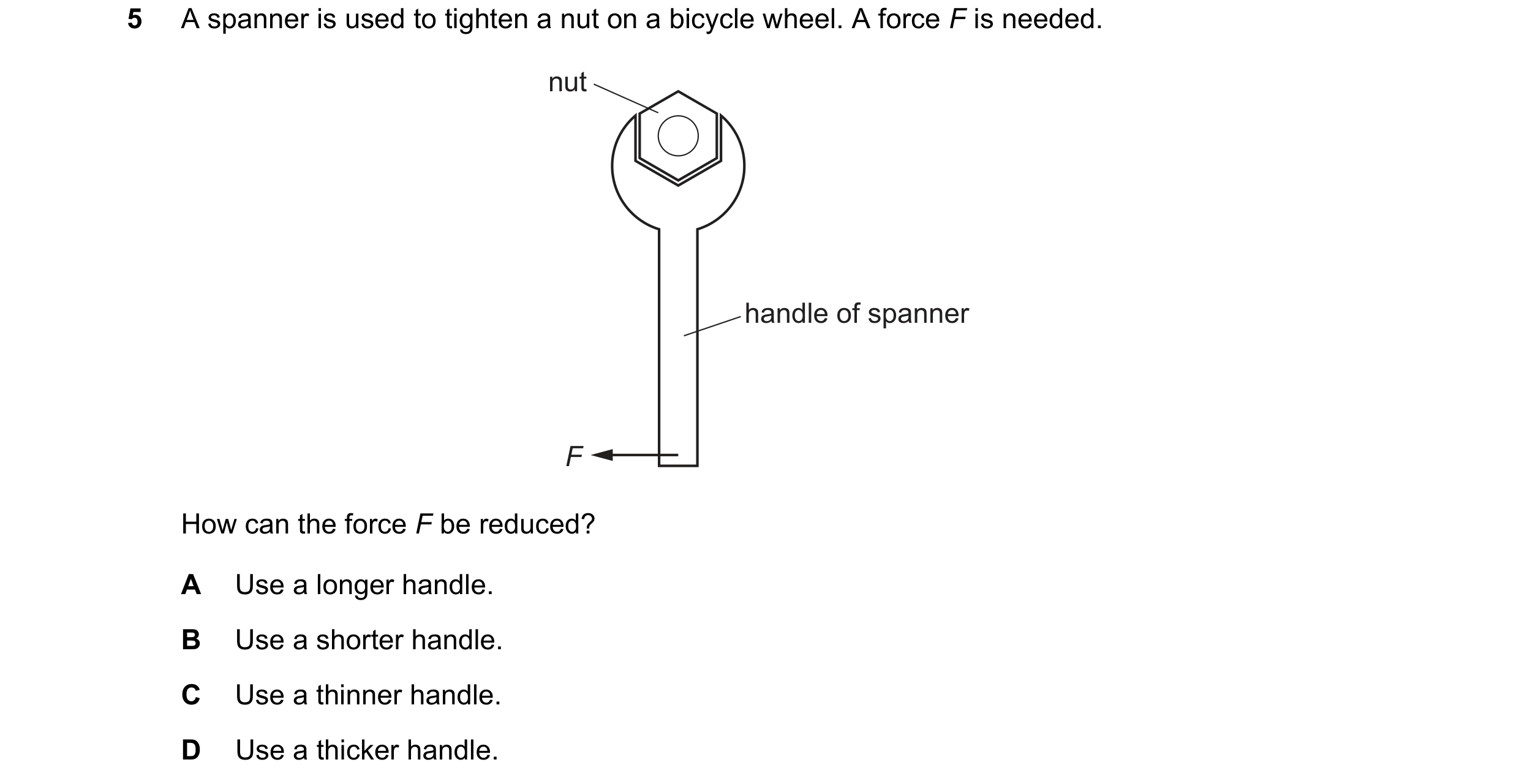 Question 263: A spanner is used to tighten a nut on a bicycle wheel. A force F is needed. nut handle of spanner F How can the force F be reduced? A Use a…