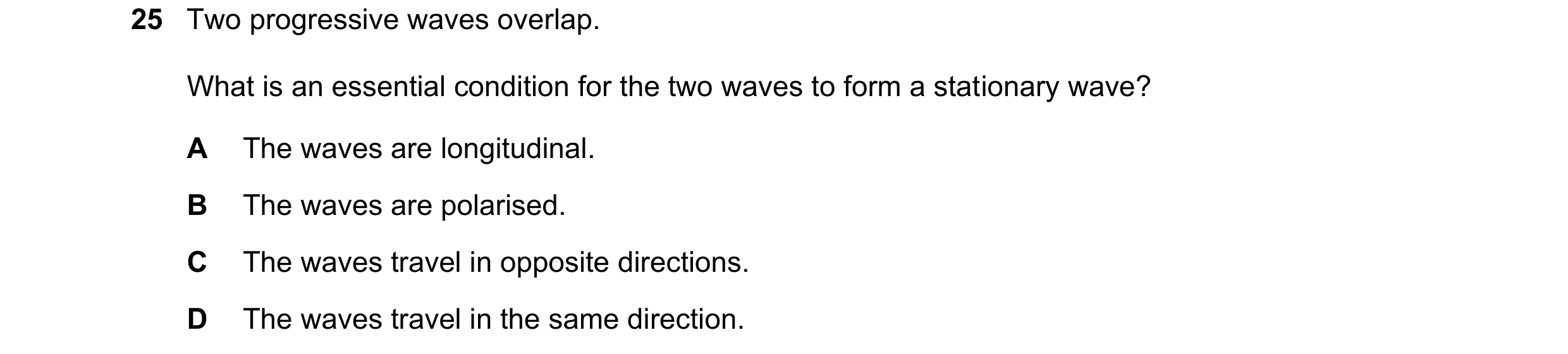 Question 107: Two progressive waves overlap. What is an essential condition for the two waves to form a stationary wave? A The waves are longitudinal. B …