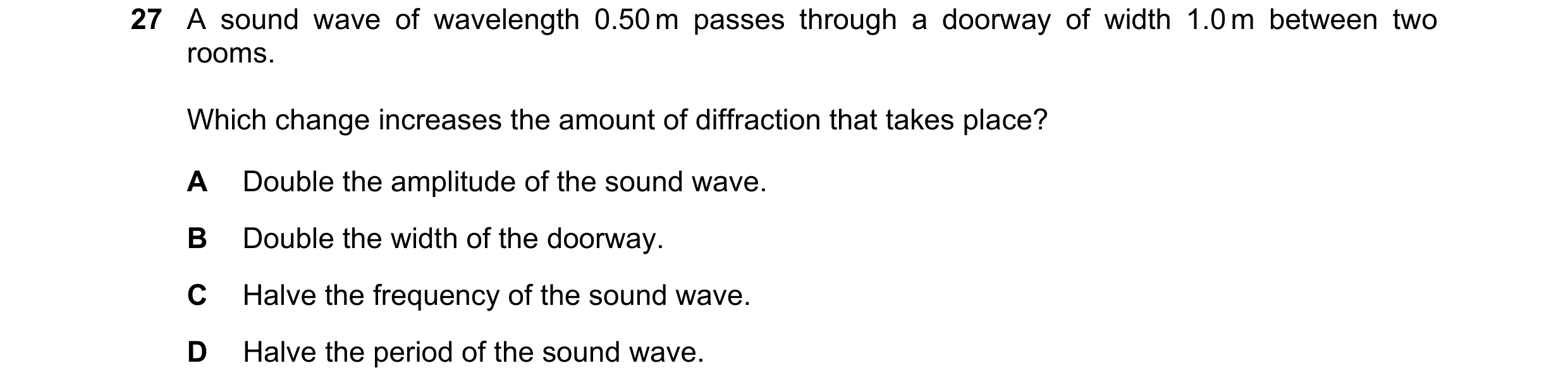 Question 57: A sound wave of wavelength 0.50 m passes through a doorway of width 1.0 m between two rooms. Which change increases the amount of diffracti…