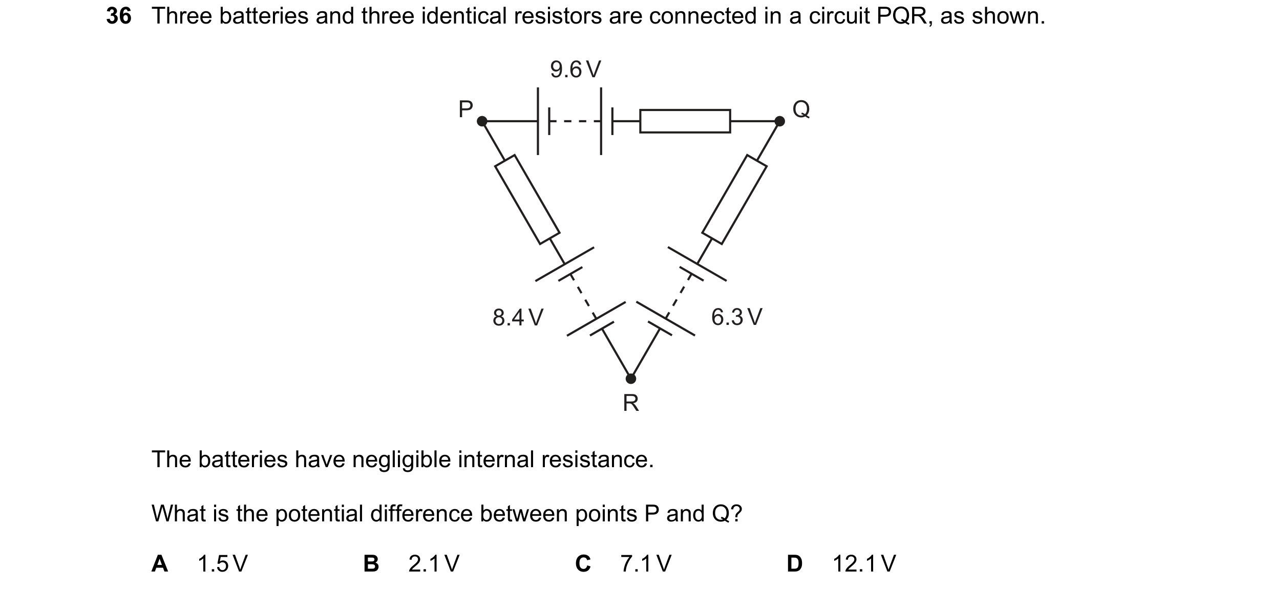 Question 62: Three batteries and three identical resistors are connected in a circuit PQR, as shown. 9.6 V P Q 8.4 V 6.3 V R The batteries have negligib…