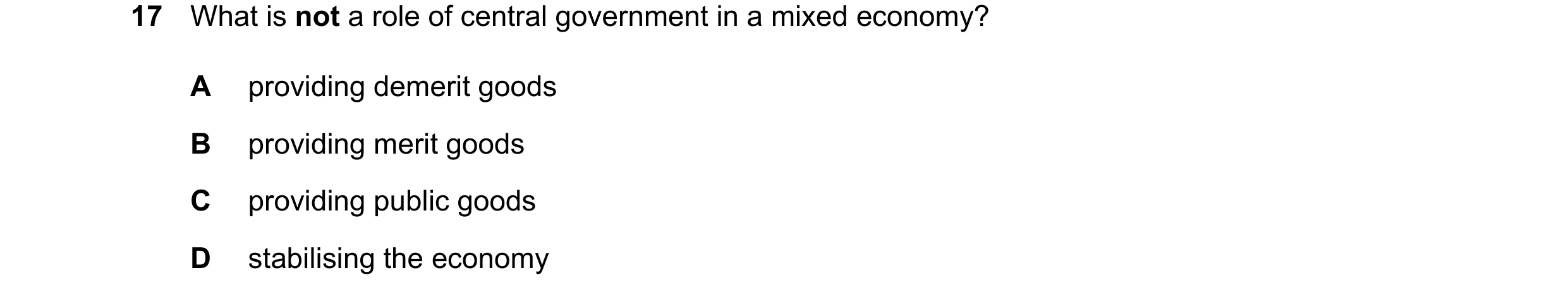 Question 41: What is not a role of central government in a mixed economy? A providing demerit goods B providing merit goods C providing public goods D s…