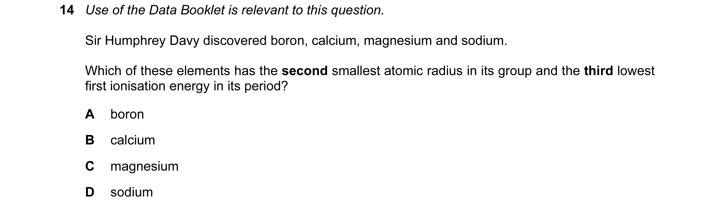 Question 49: Use of the Data Booklet is relevant to this question. Sir Humphrey Davy discovered boron, calcium, magnesium and sodium. Which of these ele…