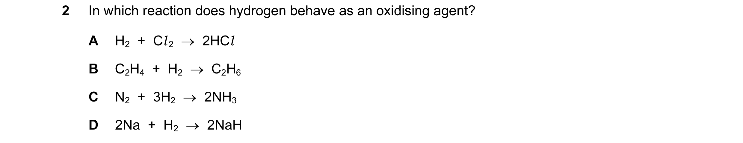 Question 129: In which reaction does hydrogen behave as an oxidising agent? A H2  +  Cl 2  →  2HCl B C2H4  +  H2  →  C2H6 C N2  +  3H2  →  2NH3 D 2Na  + …