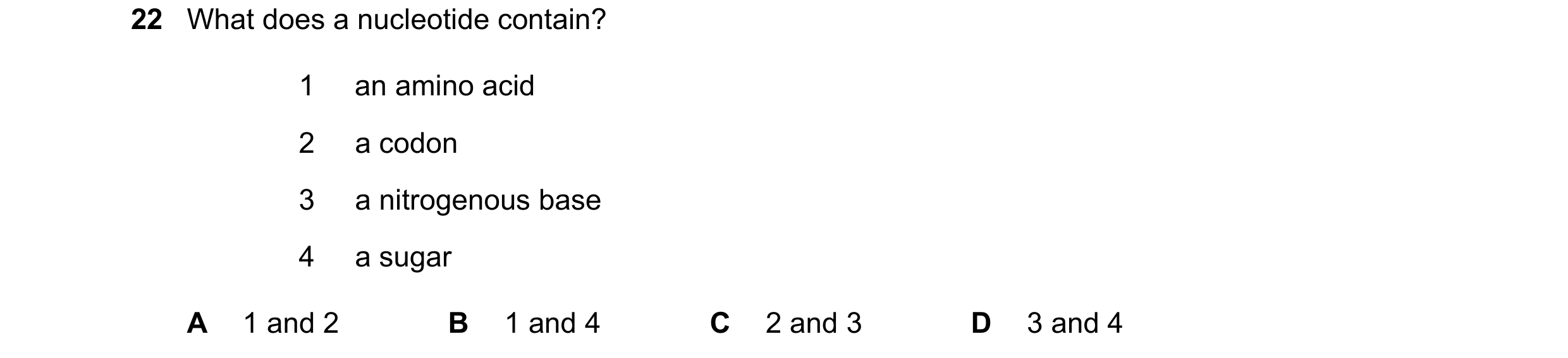 Question 189: What does a nucleotide contain? 1 an amino acid 2 a codon 3 a nitrogenous base 4 a sugar A 1 and 2 B 1 and 4 C 2 and 3 D 3 and 4