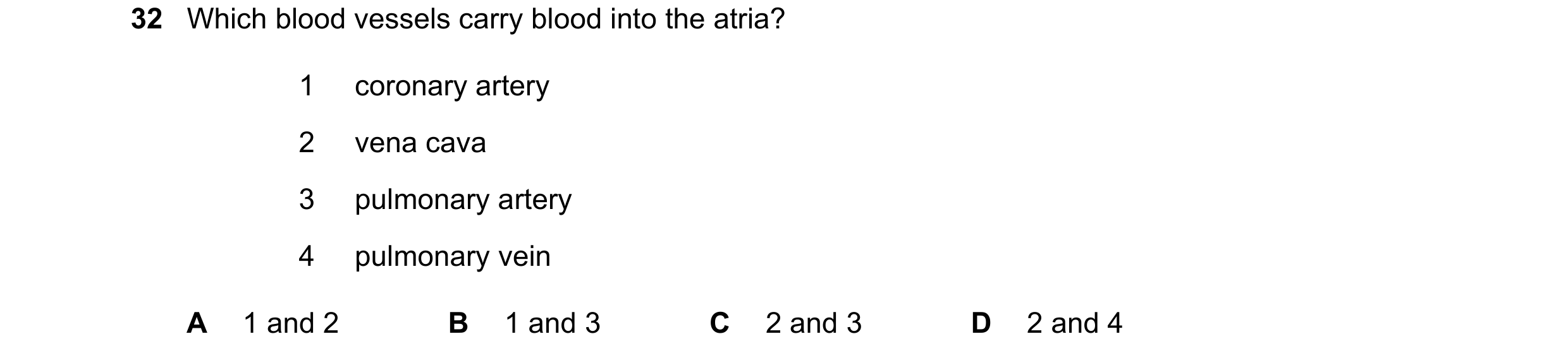 Question 119: Which blood vessels carry blood into the atria? 1 coronary artery 2 vena cava 3 pulmonary artery 4 pulmonary vein A 1 and 2 B 1 and 3 C 2 a…