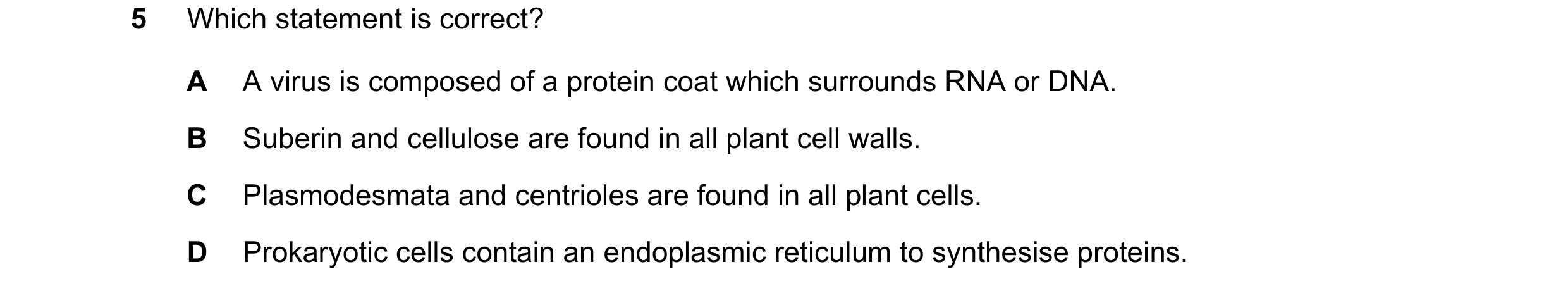 Question 308: Which statement is correct? A A virus is composed of a protein coat which surrounds RNA or DNA. B Suberin and cellulose are found in all pl…