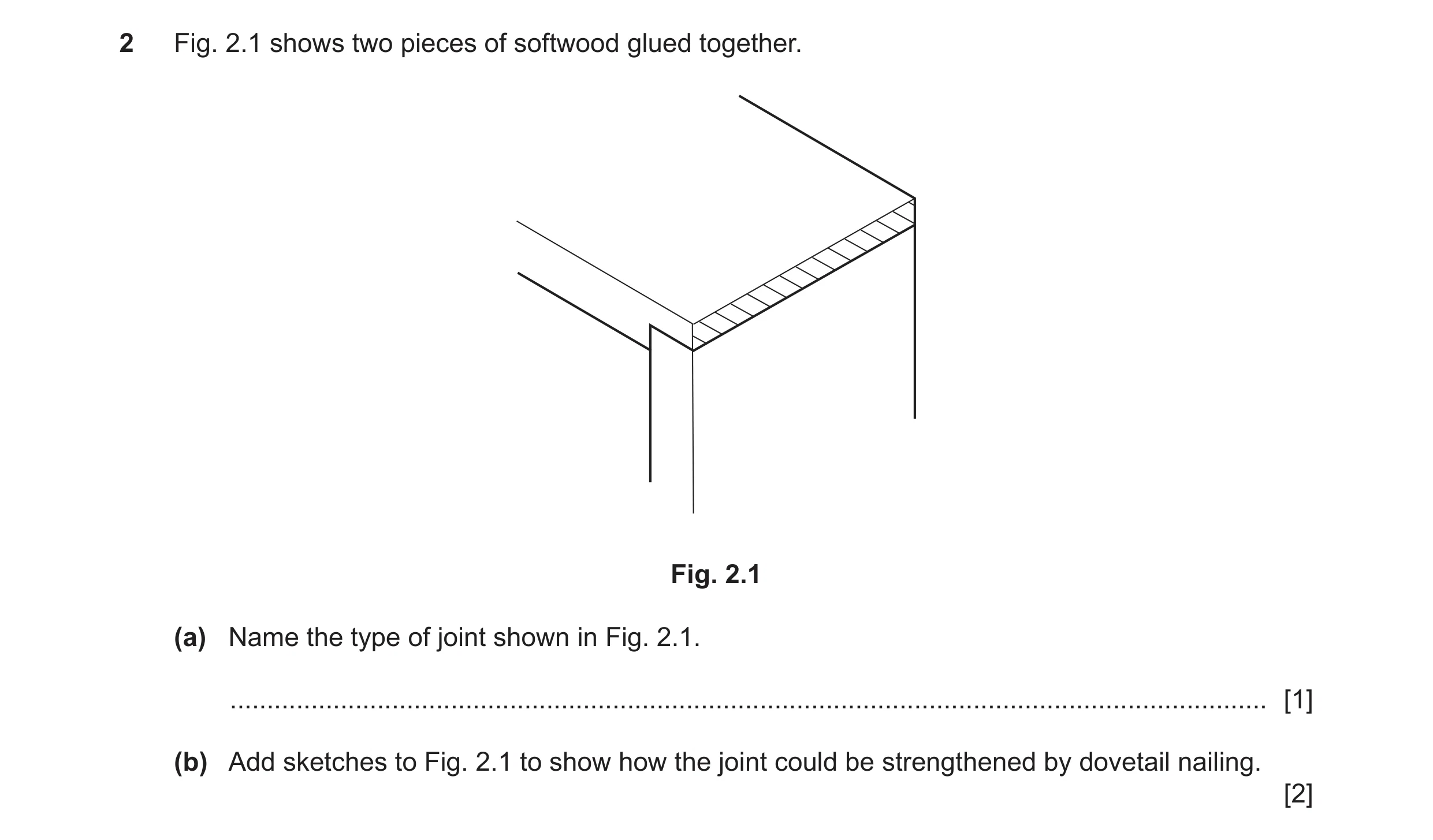 Question 268: Fig. 2.1 shows two pieces of softwood glued together. Fig. 2.1 (a) Name the type of joint shown in Fig. 2.1. ..............................…
